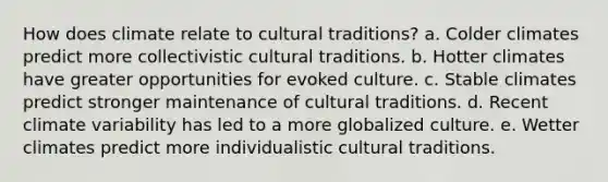 How does climate relate to cultural traditions? a. Colder climates predict more collectivistic cultural traditions. b. Hotter climates have greater opportunities for evoked culture. c. Stable climates predict stronger maintenance of cultural traditions. d. Recent climate variability has led to a more globalized culture. e. Wetter climates predict more individualistic cultural traditions.