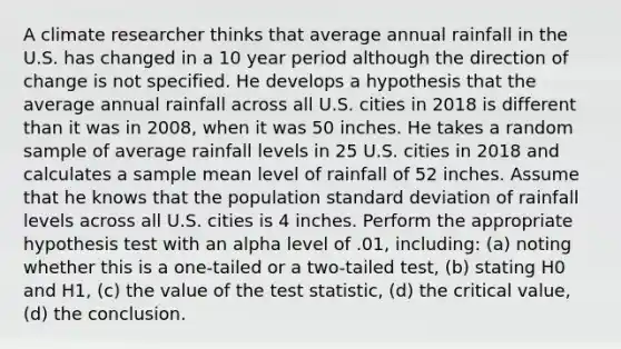 A climate researcher thinks that average annual rainfall in the U.S. has changed in a 10 year period although the direction of change is not specified. He develops a hypothesis that the average annual rainfall across all U.S. cities in 2018 is different than it was in 2008, when it was 50 inches. He takes a random sample of average rainfall levels in 25 U.S. cities in 2018 and calculates a sample mean level of rainfall of 52 inches. Assume that he knows that the population <a href='https://www.questionai.com/knowledge/kqGUr1Cldy-standard-deviation' class='anchor-knowledge'>standard deviation</a> of rainfall levels across all U.S. cities is 4 inches. Perform the appropriate hypothesis test with an alpha level of .01, including: (a) noting whether this is a one-tailed or a two-tailed test, (b) stating H0 and H1, (c) the value of <a href='https://www.questionai.com/knowledge/kzeQt8hpQB-the-test-statistic' class='anchor-knowledge'>the test statistic</a>, (d) the critical value, (d) the conclusion.