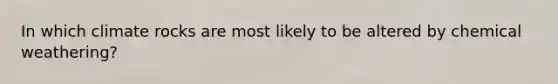 In which climate rocks are most likely to be altered by chemical weathering?