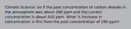 Climate Science: So if the past concentration of carbon dioxide in the atmosphere was about 280 ppm and the current concentration is about 410 ppm. What % increase in concentration is this from the past concentration of 280 ppm?