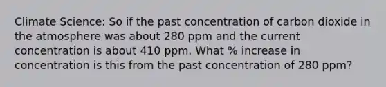 Climate Science: So if the past concentration of carbon dioxide in the atmosphere was about 280 ppm and the current concentration is about 410 ppm. What % increase in concentration is this from the past concentration of 280 ppm?