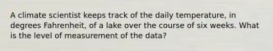 A climate scientist keeps track of the daily temperature, in degrees Fahrenheit, of a lake over the course of six weeks. What is the level of measurement of the data?