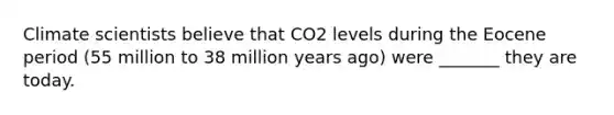 Climate scientists believe that CO2 levels during the Eocene period (55 million to 38 million years ago) were _______ they are today.