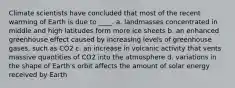 Climate scientists have concluded that most of the recent warming of Earth is due to ____. a. landmasses concentrated in middle and high latitudes form more ice sheets b. an enhanced greenhouse effect caused by increasing levels of greenhouse gases, such as CO2 c. an increase in volcanic activity that vents massive quantities of CO2 into the atmosphere d. variations in the shape of Earth's orbit affects the amount of solar energy received by Earth