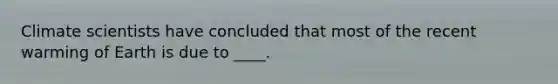 Climate scientists have concluded that most of the recent warming of Earth is due to ____.