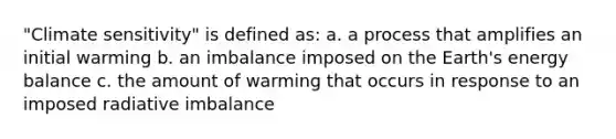 "Climate sensitivity" is defined as: a. a process that amplifies an initial warming b. an imbalance imposed on the Earth's energy balance c. the amount of warming that occurs in response to an imposed radiative imbalance