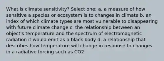 What is climate sensitivity? Select one: a. a measure of how sensitive a species or ecosystem is to changes in climate b. an index of which climate types are most vulnerable to disappearing with future climate change c. the relationship between an object's temperature and the spectrum of electromagnetic radiation it would emit as a black body d. a relationship that describes how temperature will change in response to changes in a radiative forcing such as CO2