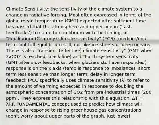 Climate Sensitivity: the sensitivity of the climate system to a change in radiative forcing. Most often expressed in terms of the global mean temperature (GMT) expected after sufficient time has passed that the atmosphere and upper ocean ('fast-feedbacks') to come to equilibrium with the forcing, or "Equilibrium (Charney) climate sensitivity" (ECS) (medium/mid term, not full equilibrium still, not like ice sheets or deep oceans. There is also 'Transient (effective) climate sensitivity" (GMT when 2xCO2 is reached; black line) and "Earth system sensitivity" (GMT after slow feedbacks; when glaciers stc have responded) -response is on the x axis (temp is response to imbalance) -short term less sensitive than longer term; delay in longer term feedback IPCC specifically uses climate sensitivity (λ) to refer to the amount of warming expected in response to doubling the atmospheric concentration of CO2 from pre-industrial times (280 ppm). They express this relationship with this equation: ΔT = λRF. FUNDAMENTAL concept used to predict how climate will change in response to rising greenhouse gas concentrations (don't worry about upper parts of the graph, just lower)