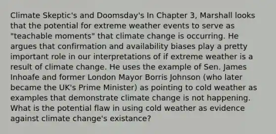 Climate Skeptic's and Doomsday's In Chapter 3, Marshall looks that the potential for extreme weather events to serve as "teachable moments" that climate change is occurring. He argues that confirmation and availability biases play a pretty important role in our interpretations of if extreme weather is a result of climate change. He uses the example of Sen. James Inhoafe and former London Mayor Borris Johnson (who later became the UK's Prime Minister) as pointing to cold weather as examples that demonstrate climate change is not happening. What is the potential flaw in using cold weather as evidence against climate change's existance?