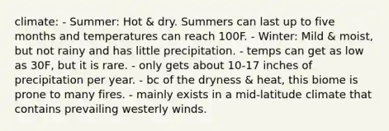 climate: - Summer: Hot & dry. Summers can last up to five months and temperatures can reach 100F. - Winter: Mild & moist, but not rainy and has little precipitation. - temps can get as low as 30F, but it is rare. - only gets about 10-17 inches of precipitation per year. - bc of the dryness & heat, this biome is prone to many fires. - mainly exists in a mid-latitude climate that contains prevailing westerly winds.