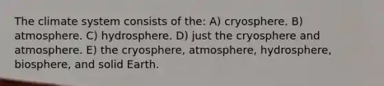 The climate system consists of the: A) cryosphere. B) atmosphere. C) hydrosphere. D) just the cryosphere and atmosphere. E) the cryosphere, atmosphere, hydrosphere, biosphere, and solid Earth.