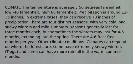 CLIMATE The temperature is averagely 50 degrees fahrenheit, low -40 fahrenheit, high 68 fahrenheit. Precipitation is around 12-35 inches. In extreme cases, they can receive 78 inches of precipitation There are four distinct seasons, with very cold,long, snowy winters and mild summers. seasons generally last for three months each, but sometimes the winters may last for 4-5 months, extending into the spring. There are 4-6 frost free months per year. Other climate conditions- Climates can depend on where the forests are, some have extremely snowy winters (Tiega) and some can have more rainfall in the warm summer months.