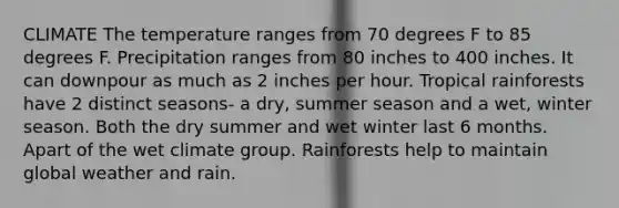 CLIMATE The temperature ranges from 70 degrees F to 85 degrees F. Precipitation ranges from 80 inches to 400 inches. It can downpour as much as 2 inches per hour. Tropical rainforests have 2 distinct seasons- a dry, summer season and a wet, winter season. Both the dry summer and wet winter last 6 months. Apart of the wet climate group. Rainforests help to maintain global weather and rain.