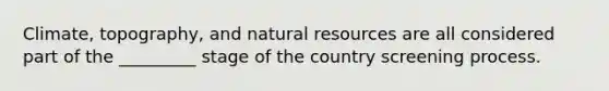 Climate, topography, and natural resources are all considered part of the _________ stage of the country screening process.