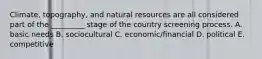 Climate, topography, and natural resources are all considered part of the _________ stage of the country screening process. A. basic needs B. sociocultural C. economic/financial D. political E. competitive