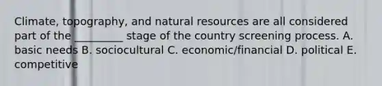 Climate, topography, and natural resources are all considered part of the _________ stage of the country screening process. A. basic needs B. sociocultural C. economic/financial D. political E. competitive