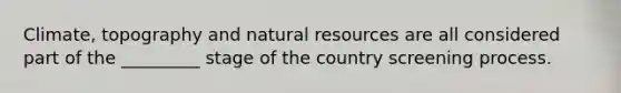 Climate, topography and natural resources are all considered part of the _________ stage of the country screening process.