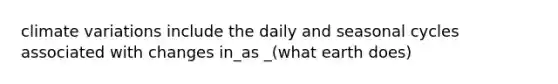 climate variations include the daily and seasonal cycles associated with changes in_as _(what earth does)