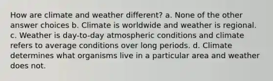 How are climate and weather different? a. None of the other answer choices b. Climate is worldwide and weather is regional. c. Weather is day-to-day atmospheric conditions and climate refers to average conditions over long periods. d. Climate determines what organisms live in a particular area and weather does not.