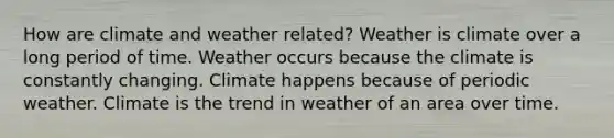 How are climate and weather related? Weather is climate over a long period of time. Weather occurs because the climate is constantly changing. Climate happens because of periodic weather. Climate is the trend in weather of an area over time.