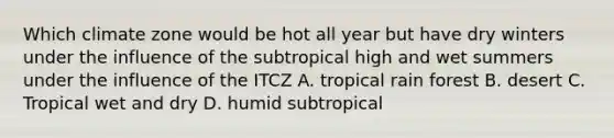 Which climate zone would be hot all year but have dry winters under the influence of the subtropical high and wet summers under the influence of the ITCZ A. tropical rain forest B. desert C. Tropical wet and dry D. humid subtropical