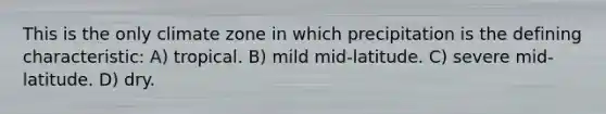 This is the only climate zone in which precipitation is the defining characteristic: A) tropical. B) mild mid-latitude. C) severe mid-latitude. D) dry.