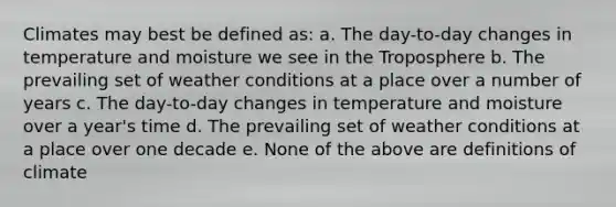 Climates may best be defined as: a. The day-to-day changes in temperature and moisture we see in the Troposphere b. The prevailing set of weather conditions at a place over a number of years c. The day-to-day changes in temperature and moisture over a year's time d. The prevailing set of weather conditions at a place over one decade e. None of the above are definitions of climate