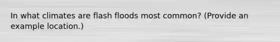 In what climates are flash floods most common? (Provide an example location.)