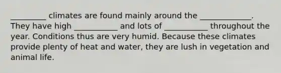 _________ climates are found mainly around the _____________. They have high ___________ and lots of ___________ throughout the year. Conditions thus are very humid. Because these climates provide plenty of heat and water, they are lush in vegetation and animal life.