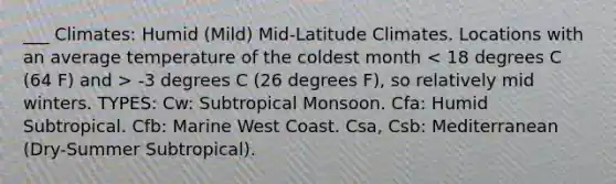 ___ Climates: Humid (Mild) Mid-Latitude Climates. Locations with an average temperature of the coldest month -3 degrees C (26 degrees F), so relatively mid winters. TYPES: Cw: Subtropical Monsoon. Cfa: Humid Subtropical. Cfb: Marine West Coast. Csa, Csb: Mediterranean (Dry-Summer Subtropical).