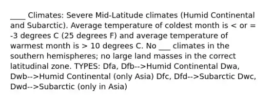 ____ Climates: Severe Mid-Latitude climates (Humid Continental and Subarctic). Average temperature of coldest month is 10 degrees C. No ___ climates in the southern hemispheres; no large land masses in the correct latitudinal zone. TYPES: Dfa, Dfb-->Humid Continental Dwa, Dwb-->Humid Continental (only Asia) Dfc, Dfd-->Subarctic Dwc, Dwd-->Subarctic (only in Asia)