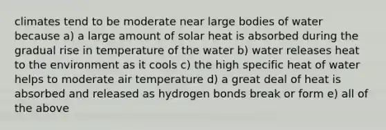 climates tend to be moderate near large bodies of water because a) a large amount of solar heat is absorbed during the gradual rise in temperature of the water b) water releases heat to the environment as it cools c) the high specific heat of water helps to moderate air temperature d) a great deal of heat is absorbed and released as hydrogen bonds break or form e) all of the above