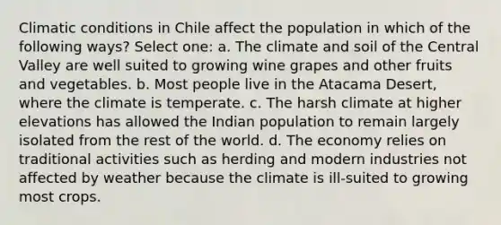 Climatic conditions in Chile affect the population in which of the following ways? Select one: a. The climate and soil of the Central Valley are well suited to growing wine grapes and other fruits and vegetables. b. Most people live in the Atacama Desert, where the climate is temperate. c. The harsh climate at higher elevations has allowed the Indian population to remain largely isolated from the rest of the world. d. The economy relies on traditional activities such as herding and modern industries not affected by weather because the climate is ill-suited to growing most crops.