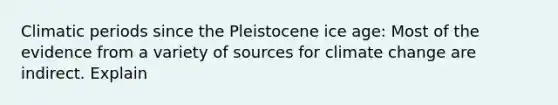 Climatic periods since the Pleistocene ice age: Most of the evidence from a variety of sources for climate change are indirect. Explain