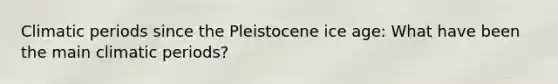 Climatic periods since the Pleistocene ice age: What have been the main climatic periods?