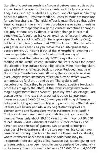 Our climatic system consists of several subsystems, such as the atmosphere, the oceans, the ice sheets and the land surfaces. They are all closely related as a system, and changes in one may affect the others. - Positive feedback leads to more dramatic and farreaching changes. The initial effect is magnified, so that quite small changes in the environment produce major adjustments in the system. Perhaps that is why the climate sometimes changes abruptly without any evidence of a clear change in external conditions 1. Albedo, as ice cover expands reflection increases and there is a cooling effect 2. Trace gases (particularly CO2), bubbles in ice, temperature and CO2 track each other i.e. when you get colder oceans as you move into an interglacial they absorb more CO2 (taking it out of the atmosphere) creating an inverse <a href='https://www.questionai.com/knowledge/kSLZFxwGpF-greenhouse-effect' class='anchor-knowledge'>greenhouse effect</a>Ice A quite small cooling of temperature at the poles of only 1-2C delays the summer melting of the Arctic ice cap. Because the ice survives for longer, the albedo of the surface stays high longer. More incoming short-wave radiation is reflected back to space. Reduced heating of the surface therefore occurs, allowing the ice caps to survive even longer, which increases reflection further, which lowers temperatures further . . . and so on. The cycle is self-perpetuating. Once they have been initiated, positive feedback processes magnify the effect of the initial change and cause major adjustments in the system - possibly even an ice age. Last glacial cycle: - The last glacial period reached its maximum intensity about 18,000 BP to 16,000 years BP - big difference between building up and disintegrating an ice cap. - Stadials and interstadials (warm periods, allow vegetation to grow) are shorter terms and fluctuations within the interglacial itself -> Cool periods are punctuated by variability, not a monatomic change. Takes only about 10,000 years to warm up, but 90,000 to cool down. - Multi-millennial stadials & interstadials - The advances and retreats of glaciers can be used to interpret changes of temperature and moisture regimes. Ice cores have been taken through the Antarctic and the Greenland ice sheets, where estimates of seasonal climatic conditions may be interpreted from the layers of ice. Sudden oscillations giving rise to interstadials have been found in the Greenland ice cores, with up to twenty-four such events between 115,000 BP and 4,000 BP