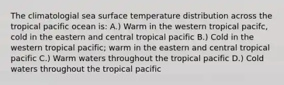 The climatologial sea surface temperature distribution across the tropical pacific ocean is: A.) Warm in the western tropical pacifc, cold in the eastern and central tropical pacific B.) Cold in the western tropical pacific; warm in the eastern and central tropical pacific C.) Warm waters throughout the tropical pacific D.) Cold waters throughout the tropical pacific