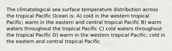 The climatological sea surface temperature distribution across the tropical Pacific Ocean is: A) cold in the western tropical Pacific; warm in the eastern and central tropical Pacific B) warm waters throughout the tropical Pacific C) cold waters throughout the tropical Pacific D) warm in the western tropical Pacific; cold in the eastern and central tropical Pacific