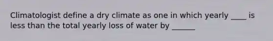 Climatologist define a dry climate as one in which yearly ____ is less than the total yearly loss of water by ______