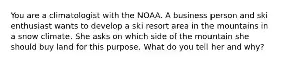 You are a climatologist with the NOAA. A business person and ski enthusiast wants to develop a ski resort area in the mountains in a snow climate. She asks on which side of the mountain she should buy land for this purpose. What do you tell her and why?