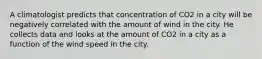 A climatologist predicts that concentration of CO2 in a city will be negatively correlated with the amount of wind in the city. He collects data and looks at the amount of CO2 in a city as a function of the wind speed in the city.