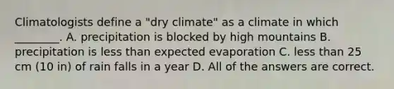 Climatologists define a "dry climate" as a climate in which ________. A. precipitation is blocked by high mountains B. precipitation is less than expected evaporation C. less than 25 cm (10 in) of rain falls in a year D. All of the answers are correct.