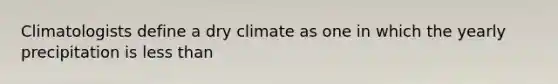 Climatologists define a dry climate as one in which the yearly precipitation is less than