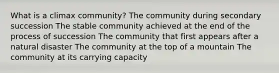 What is a climax community? The community during secondary succession The stable community achieved at the end of the process of succession The community that first appears after a natural disaster The community at the top of a mountain The community at its carrying capacity