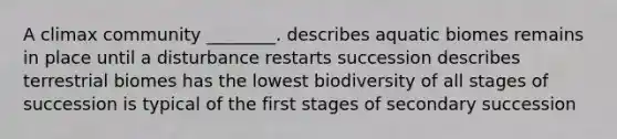 A climax community ________. describes aquatic biomes remains in place until a disturbance restarts succession describes terrestrial biomes has the lowest biodiversity of all stages of succession is typical of the first stages of secondary succession