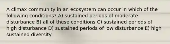 A climax community in an ecosystem can occur in which of the following conditions? A) sustained periods of moderate disturbance B) all of these conditions C) sustained periods of high disturbance D) sustained periods of low disturbance E) high sustained diversity