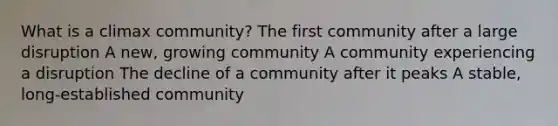 What is a climax community? The first community after a large disruption A new, growing community A community experiencing a disruption The decline of a community after it peaks A stable, long-established community