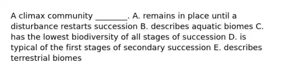 A climax community ________. A. remains in place until a disturbance restarts succession B. describes aquatic biomes C. has the lowest biodiversity of all stages of succession D. is typical of the first stages of secondary succession E. describes terrestrial biomes