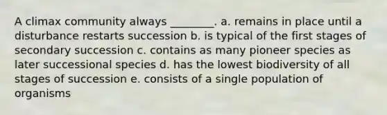 A climax community always ________. a. remains in place until a disturbance restarts succession b. is typical of the first stages of secondary succession c. contains as many pioneer species as later successional species d. has the lowest biodiversity of all stages of succession e. consists of a single population of organisms