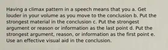 Having a climax pattern in a speech means that you a. Get louder in your volume as you move to the conclusion b. Put the strongest material in the conclusion c. Put the strongest argument or reason or information as the last point d. Put the strongest argument, reason, or information as the first point e. Use an effective visual aid in the conclusion.